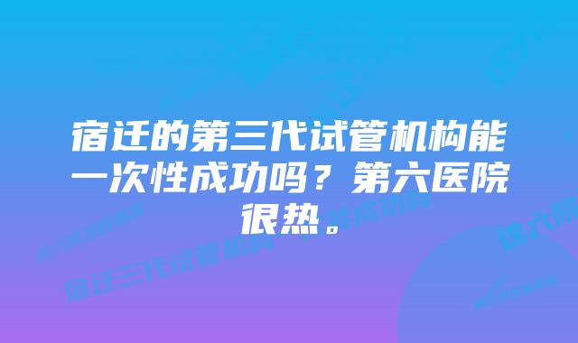 宿迁的第三代试管机构能一次性成功吗？第六医院很热。