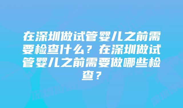 在深圳做试管婴儿之前需要检查什么？在深圳做试管婴儿之前需要做哪些检查？