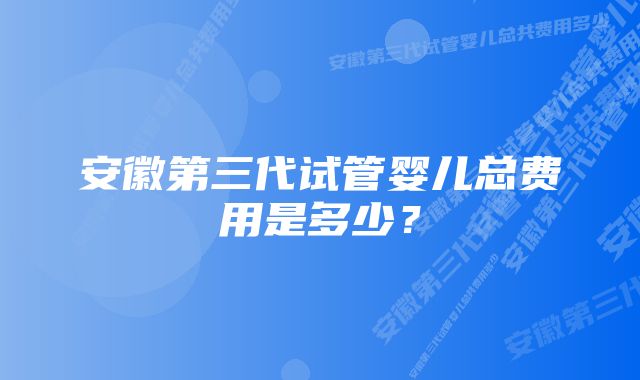 安徽第三代试管婴儿总费用是多少？