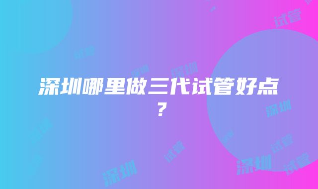 深圳哪里做三代试管好点？