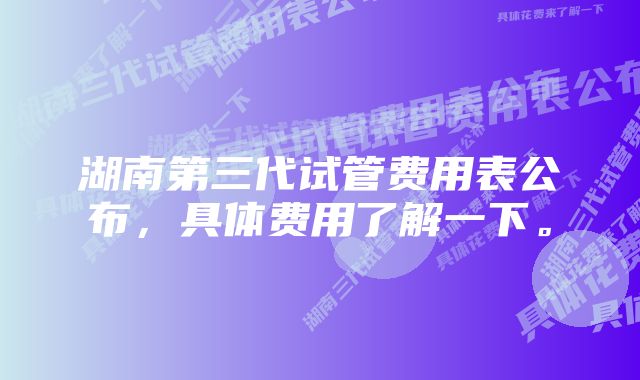 湖南第三代试管费用表公布，具体费用了解一下。