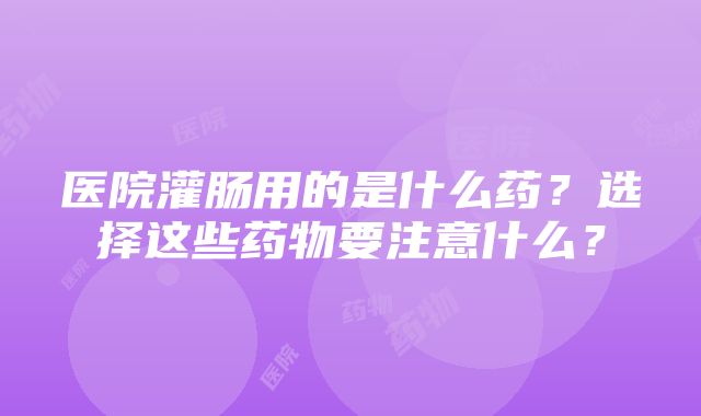 医院灌肠用的是什么药？选择这些药物要注意什么？