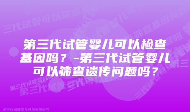 第三代试管婴儿可以检查基因吗？-第三代试管婴儿可以筛查遗传问题吗？