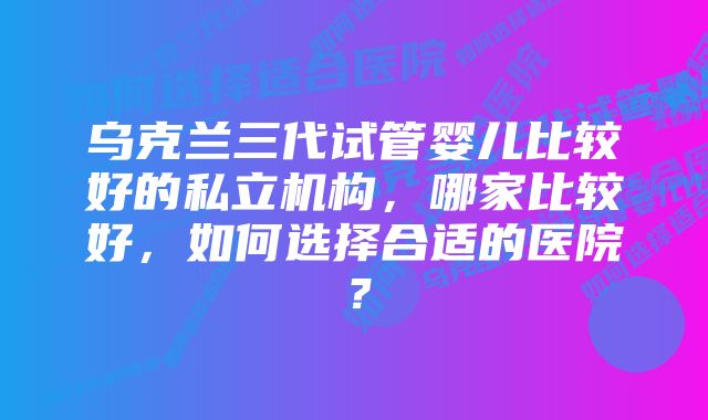 乌克兰三代试管婴儿比较好的私立机构，哪家比较好，如何选择合适的医院？