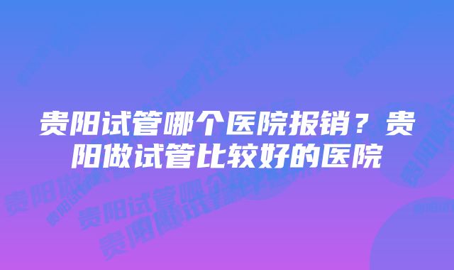 贵阳试管哪个医院报销？贵阳做试管比较好的医院