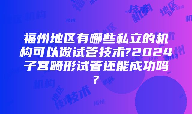 福州地区有哪些私立的机构可以做试管技术?2024子宫畸形试管还能成功吗?