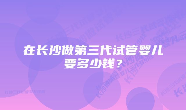 在长沙做第三代试管婴儿要多少钱？