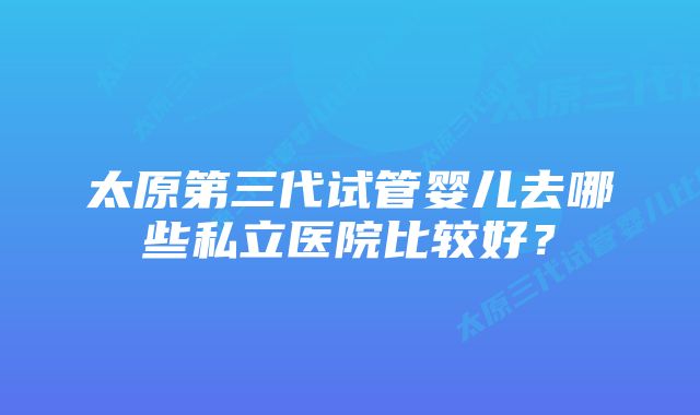 太原第三代试管婴儿去哪些私立医院比较好？