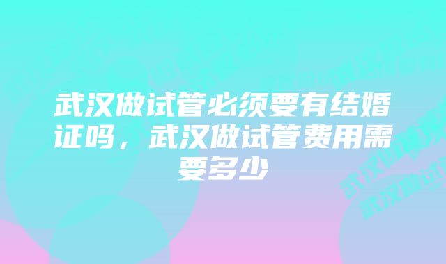 武汉做试管必须要有结婚证吗，武汉做试管费用需要多少