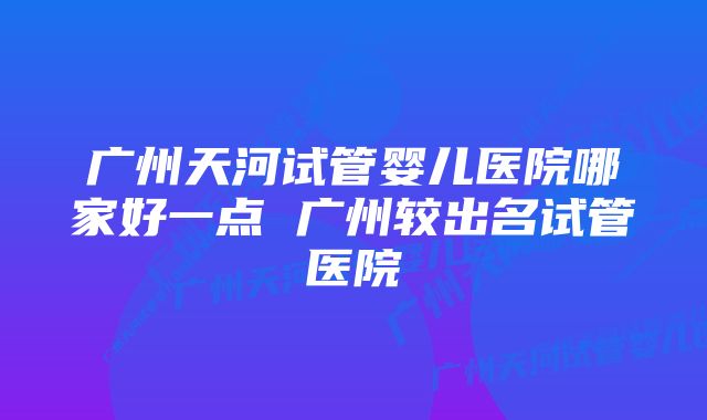 广州天河试管婴儿医院哪家好一点 广州较出名试管医院