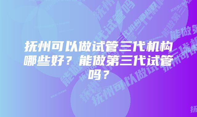 抚州可以做试管三代机构哪些好？能做第三代试管吗？