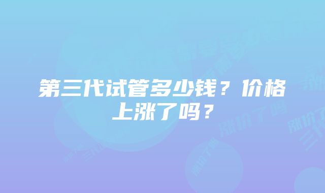 第三代试管多少钱？价格上涨了吗？