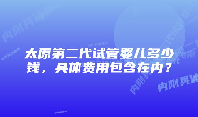 太原第二代试管婴儿多少钱，具体费用包含在内？