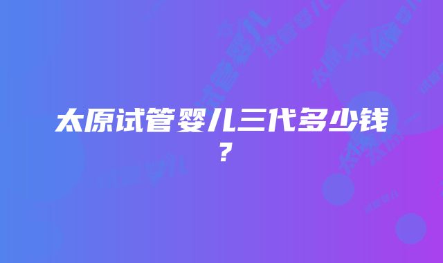 太原试管婴儿三代多少钱？