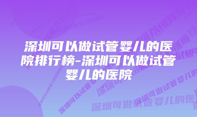 深圳可以做试管婴儿的医院排行榜-深圳可以做试管婴儿的医院