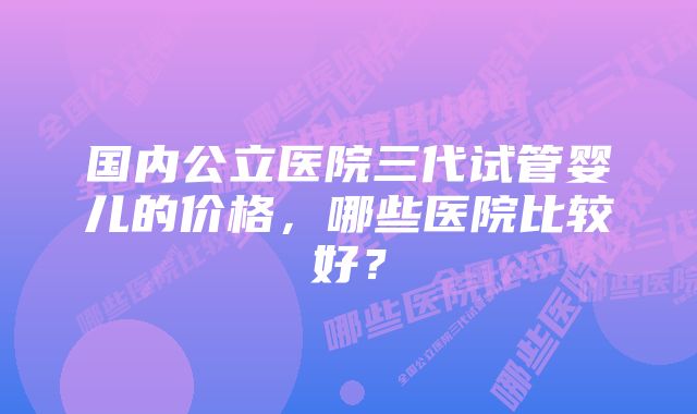 国内公立医院三代试管婴儿的价格，哪些医院比较好？