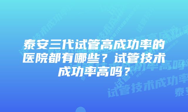 泰安三代试管高成功率的医院都有哪些？试管技术成功率高吗？