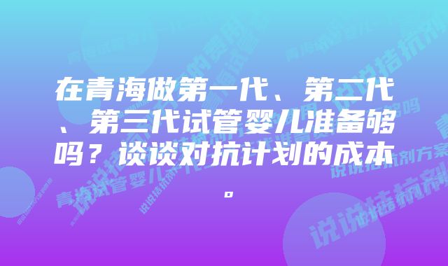 在青海做第一代、第二代、第三代试管婴儿准备够吗？谈谈对抗计划的成本。