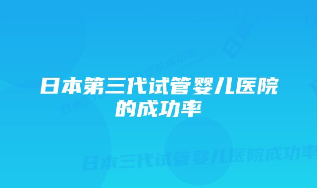 日本第三代试管婴儿医院的成功率