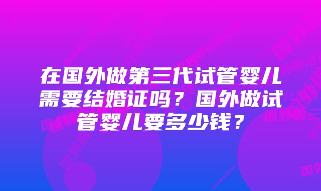 在国外做第三代试管婴儿需要结婚证吗？国外做试管婴儿要多少钱？