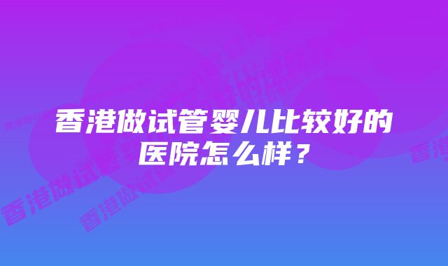 香港做试管婴儿比较好的医院怎么样？