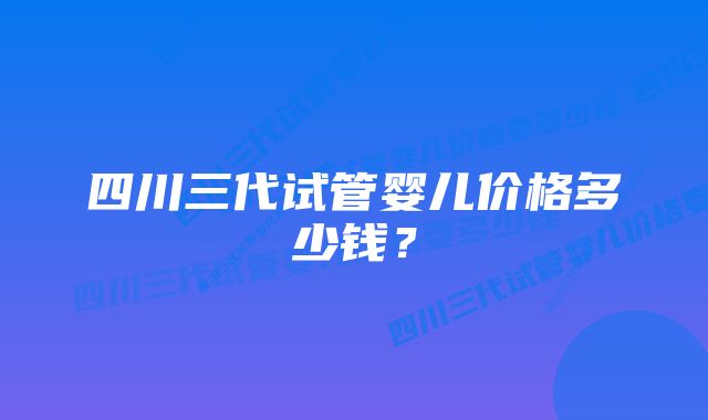 四川三代试管婴儿价格多少钱？