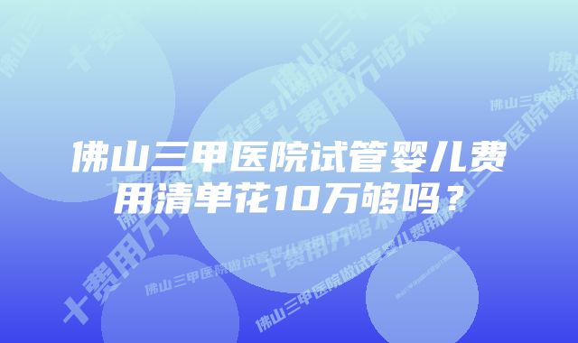 佛山三甲医院试管婴儿费用清单花10万够吗？