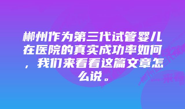 郴州作为第三代试管婴儿在医院的真实成功率如何，我们来看看这篇文章怎么说。