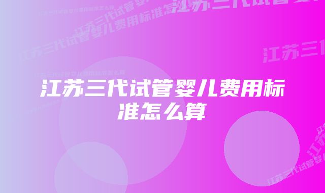 江苏三代试管婴儿费用标准怎么算