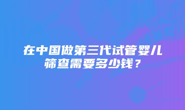 在中国做第三代试管婴儿筛查需要多少钱？