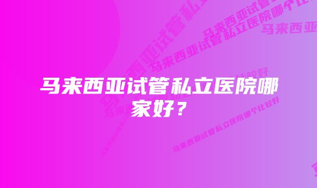 马来西亚试管私立医院哪家好？