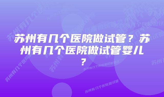 苏州有几个医院做试管？苏州有几个医院做试管婴儿？