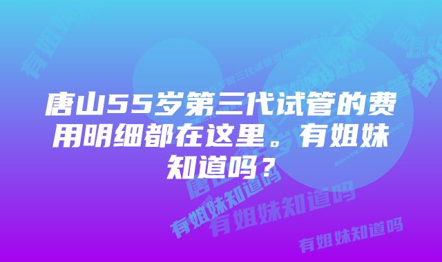 唐山55岁第三代试管的费用明细都在这里。有姐妹知道吗？