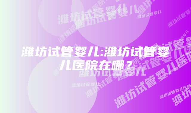 潍坊试管婴儿:潍坊试管婴儿医院在哪？