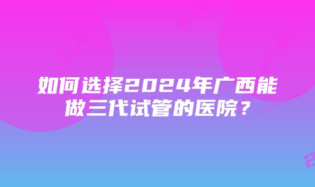 如何选择2024年广西能做三代试管的医院？