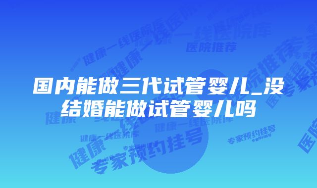 国内能做三代试管婴儿_没结婚能做试管婴儿吗