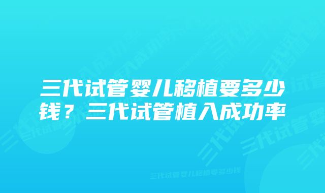 三代试管婴儿移植要多少钱？三代试管植入成功率