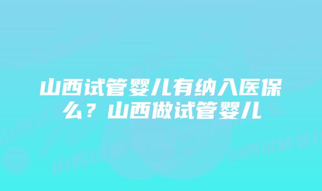 山西试管婴儿有纳入医保么？山西做试管婴儿