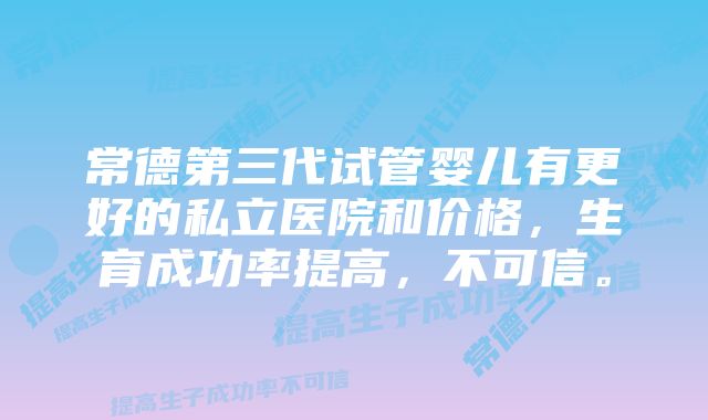 常德第三代试管婴儿有更好的私立医院和价格，生育成功率提高，不可信。