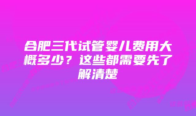 合肥三代试管婴儿费用大概多少？这些都需要先了解清楚