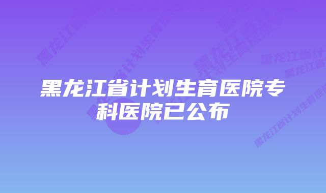 黑龙江省计划生育医院专科医院已公布