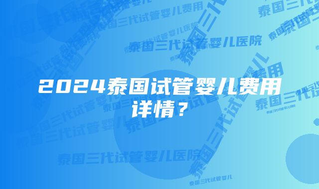 2024泰国试管婴儿费用详情？