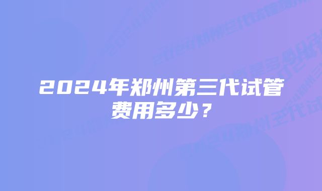 2024年郑州第三代试管费用多少？