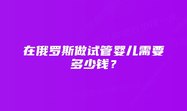 在俄罗斯做试管婴儿需要多少钱？