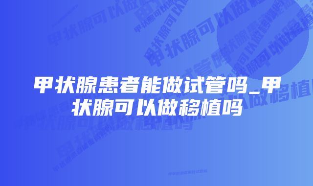 甲状腺患者能做试管吗_甲状腺可以做移植吗