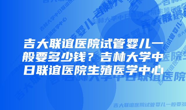 吉大联谊医院试管婴儿一般要多少钱？吉林大学中日联谊医院生殖医学中心