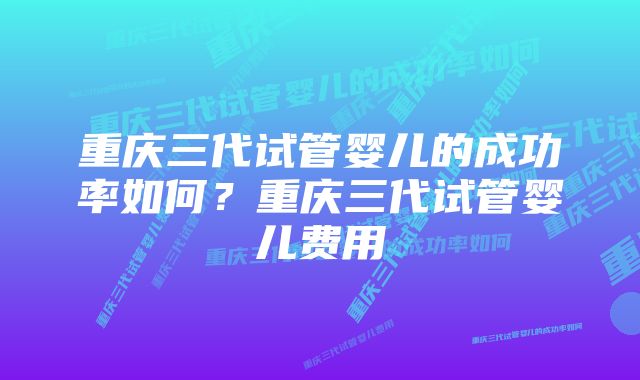 重庆三代试管婴儿的成功率如何？重庆三代试管婴儿费用