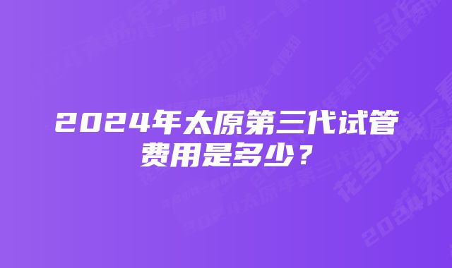 2024年太原第三代试管费用是多少？