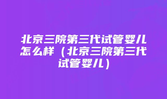 北京三院第三代试管婴儿怎么样（北京三院第三代试管婴儿）