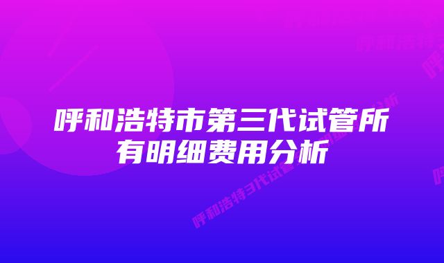 呼和浩特市第三代试管所有明细费用分析